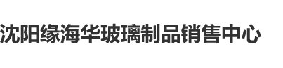 三级片操逼沈阳缘海华玻璃制品销售中心